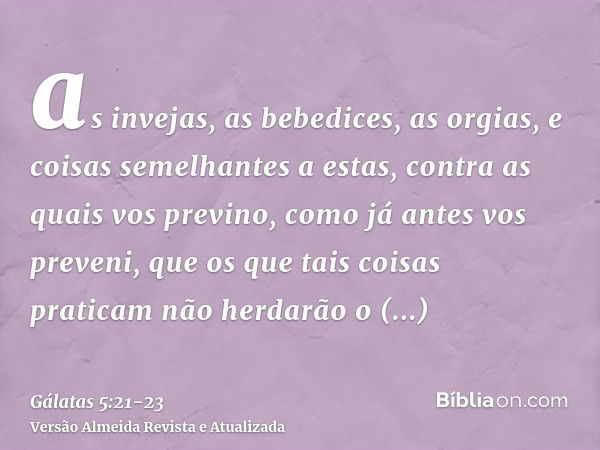 as invejas, as bebedices, as orgias, e coisas semelhantes a estas, contra as quais vos previno, como já antes vos preveni, que os que tais coisas praticam não h