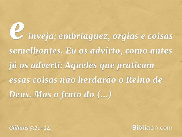 e inveja; embriaguez, orgias e coisas semelhantes. Eu os advirto, como antes já os adverti: Aqueles que praticam essas coisas não herdarão o Reino de Deus. Mas 