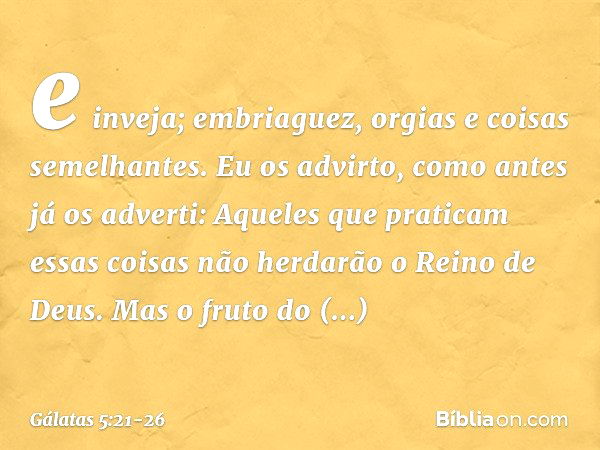 e inveja; embriaguez, orgias e coisas semelhantes. Eu os advirto, como antes já os adverti: Aqueles que praticam essas coisas não herdarão o Reino de Deus. Mas 