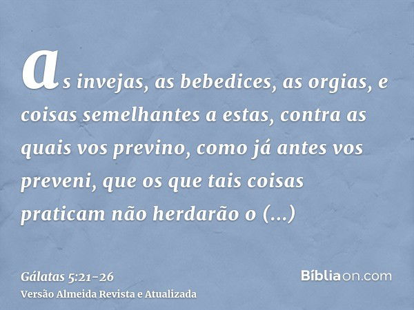 as invejas, as bebedices, as orgias, e coisas semelhantes a estas, contra as quais vos previno, como já antes vos preveni, que os que tais coisas praticam não h