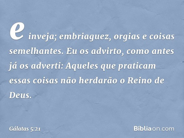 e inveja; embriaguez, orgias e coisas semelhantes. Eu os advirto, como antes já os adverti: Aqueles que praticam essas coisas não herdarão o Reino de Deus. -- G