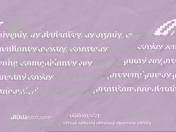 as invejas, as bebedices, as orgias, e coisas semelhantes a estas, contra as quais vos previno, como já antes vos preveni, que os que tais coisas praticam não h
