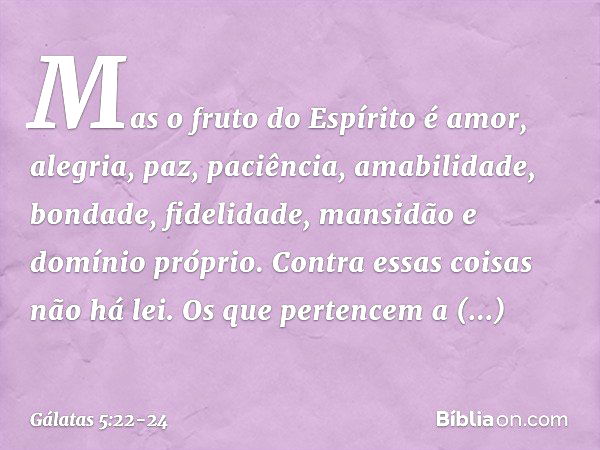 Mas o fruto do Espírito é amor, alegria, paz, paciência, amabilidade, bondade, fidelidade, mansidão e domínio próprio. Contra essas coisas não há lei. Os que pe