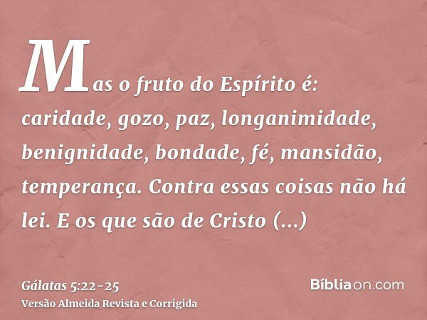 Mas o fruto do Espírito é: caridade, gozo, paz, longanimidade, benignidade, bondade, fé, mansidão, temperança.Contra essas coisas não há lei.E os que são de Cri