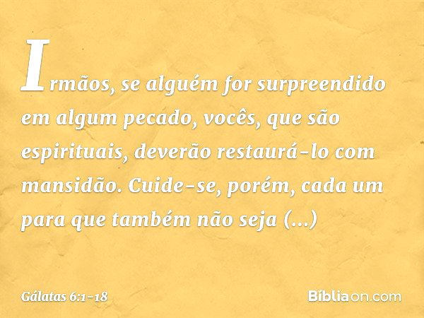 Irmãos, se alguém for surpreendido em algum pecado, vocês, que são espirituais, deverão restaurá-lo com mansidão. Cuide-se, porém, cada um para que também não s