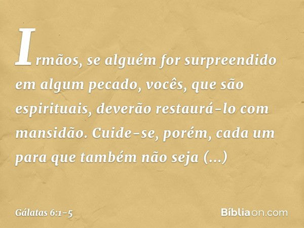 Irmãos, se alguém for surpreendido em algum pecado, vocês, que são espirituais, deverão restaurá-lo com mansidão. Cuide-se, porém, cada um para que também não s