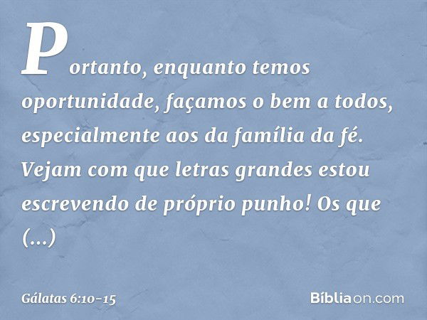 Portanto, enquanto temos oportunidade, façamos o bem a todos, especialmente aos da família da fé. Vejam com que letras grandes estou escrevendo de próprio punho