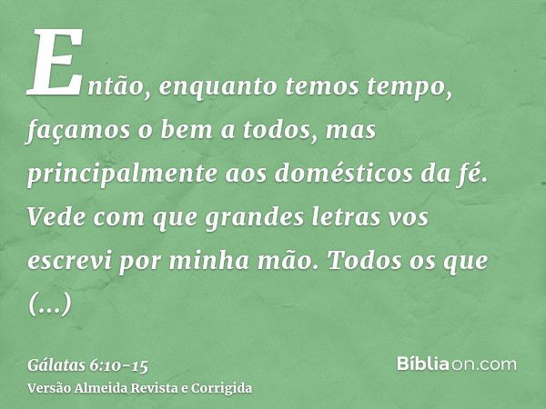 Então, enquanto temos tempo, façamos o bem a todos, mas principalmente aos domésticos da fé.Vede com que grandes letras vos escrevi por minha mão.Todos os que q