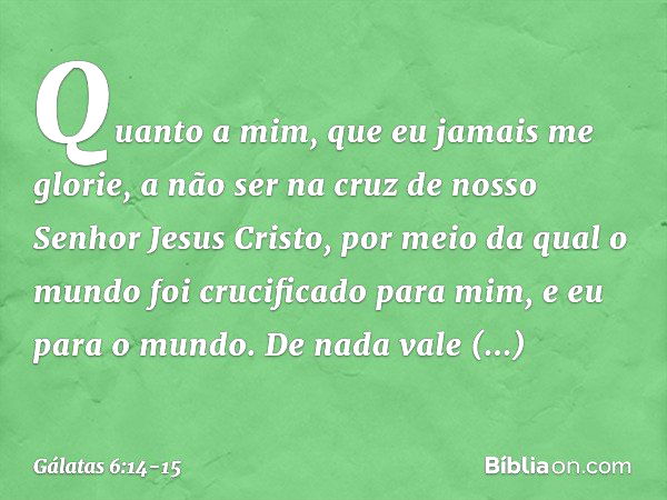 Quanto a mim, que eu jamais me glorie, a não ser na cruz de nosso Senhor Jesus Cristo, por meio da qual o mundo foi crucificado para mim, e eu para o mundo. De 