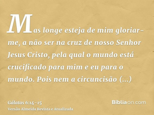 Mas longe esteja de mim gloriar-me, a não ser na cruz de nosso Senhor Jesus Cristo, pela qual o mundo está crucificado para mim e eu para o mundo.Pois nem a cir