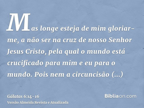 Mas longe esteja de mim gloriar-me, a não ser na cruz de nosso Senhor Jesus Cristo, pela qual o mundo está crucificado para mim e eu para o mundo.Pois nem a cir