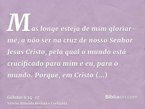 Mas longe esteja de mim gloriar-me, a não ser na cruz de nosso Senhor Jesus Cristo, pela qual o mundo está crucificado para mim e eu, para o mundo.Porque, em Cr