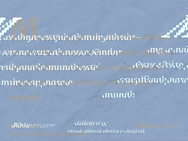 Mas longe esteja de mim gloriar-me, a não ser na cruz de nosso Senhor Jesus Cristo, pela qual o mundo está crucificado para mim e eu, para o mundo.