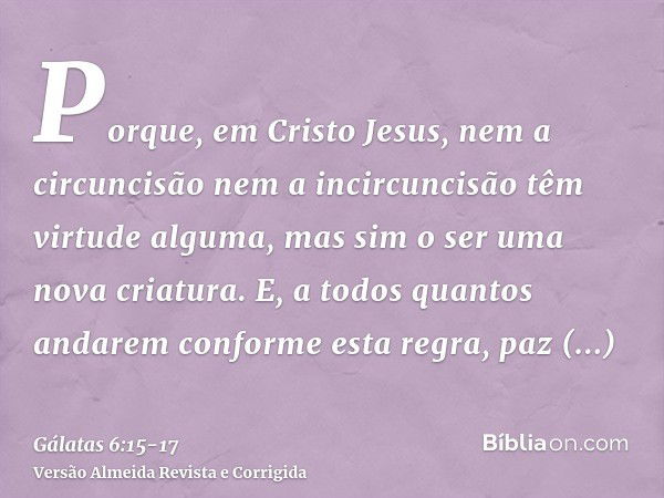 Porque, em Cristo Jesus, nem a circuncisão nem a incircuncisão têm virtude alguma, mas sim o ser uma nova criatura.E, a todos quantos andarem conforme esta regr