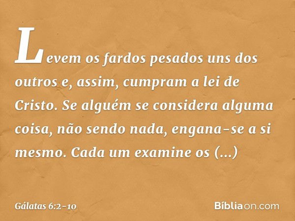 Levem os fardos pesados uns dos outros e, assim, cumpram a lei de Cristo. Se alguém se considera alguma coisa, não sendo nada, engana-se a si mesmo. Cada um exa