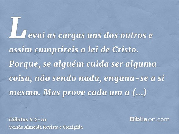 Levai as cargas uns dos outros e assim cumprireis a lei de Cristo.Porque, se alguém cuida ser alguma coisa, não sendo nada, engana-se a si mesmo.Mas prove cada 