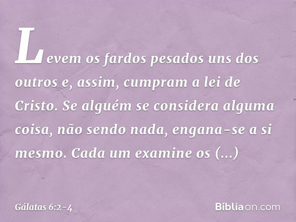 Levem os fardos pesados uns dos outros e, assim, cumpram a lei de Cristo. Se alguém se considera alguma coisa, não sendo nada, engana-se a si mesmo. Cada um exa