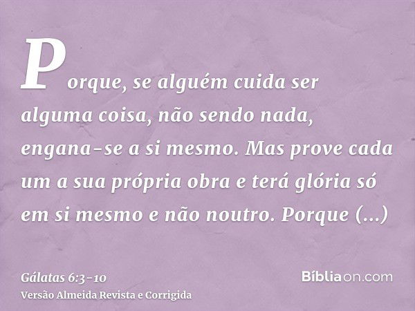 Porque, se alguém cuida ser alguma coisa, não sendo nada, engana-se a si mesmo.Mas prove cada um a sua própria obra e terá glória só em si mesmo e não noutro.Po