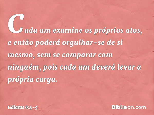 Cada um examine os próprios atos, e então poderá orgulhar-se de si mesmo, sem se comparar com ninguém, pois cada um deverá levar a própria carga. -- Gálatas 6:4