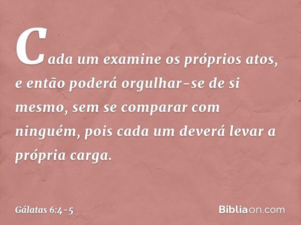 Cada um examine os próprios atos, e então poderá orgulhar-se de si mesmo, sem se comparar com ninguém, pois cada um deverá levar a própria carga. -- Gálatas 6:4