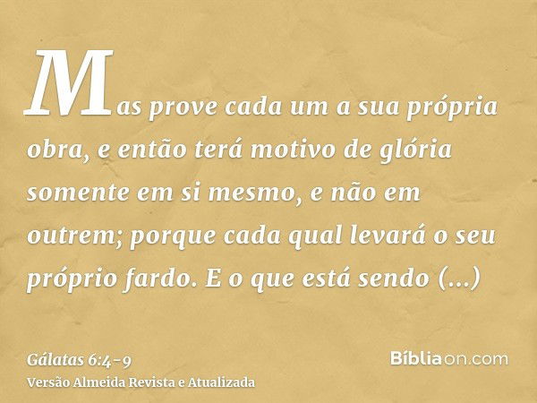 Mas prove cada um a sua própria obra, e então terá motivo de glória somente em si mesmo, e não em outrem;porque cada qual levará o seu próprio fardo.E o que est