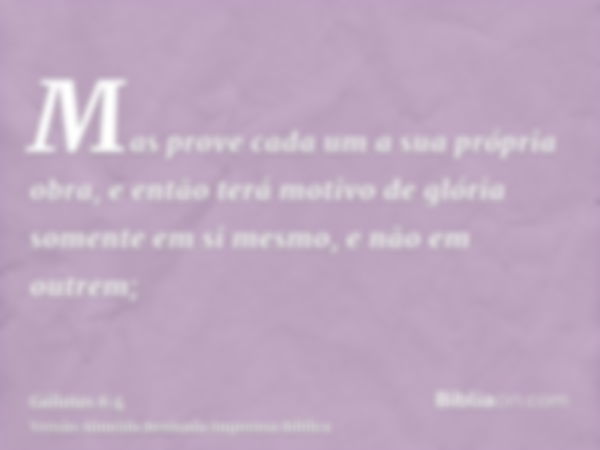 Mas prove cada um a sua própria obra, e então terá motivo de glória somente em si mesmo, e não em outrem;