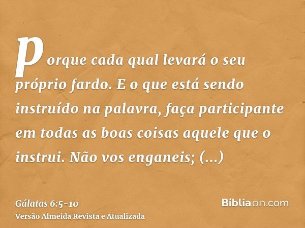 porque cada qual levará o seu próprio fardo.E o que está sendo instruído na palavra, faça participante em todas as boas coisas aquele que o instrui.Não vos enga