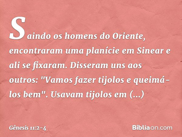 Saindo os homens do Oriente, encontra­ram uma pla­nície em Sine­ar e ali se fixaram. Disseram uns aos outros: "Vamos fazer tijolos e queimá-los bem". Usavam tij