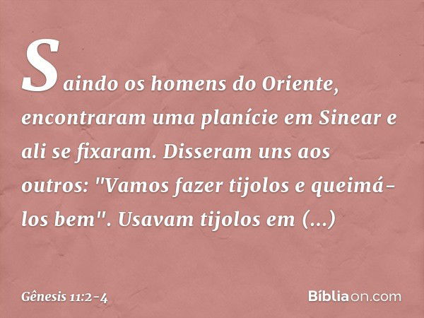 Saindo os homens do Oriente, encontra­ram uma pla­nície em Sine­ar e ali se fixaram. Disseram uns aos outros: "Vamos fazer tijolos e queimá-los bem". Usavam tij