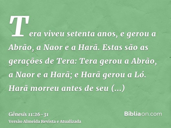 Tera viveu setenta anos, e gerou a Abrão, a Naor e a Harã.Estas são as gerações de Tera: Tera gerou a Abrão, a Naor e a Harã; e Harã gerou a Ló.Harã morreu ante