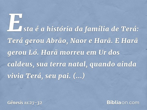 Esta é a história da família de Terá:
Terá gerou Abrão, Naor e Harã. E Harã gerou Ló. Harã morreu em Ur dos caldeus, sua terra natal, quando ainda vivia Terá, s