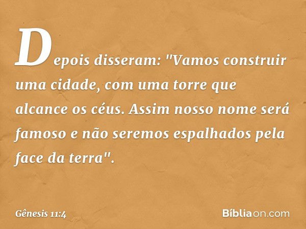 Depois disseram: "Vamos construir uma cidade, com uma torre que alcance os céus. Assim nosso nome será famoso ­e não seremos espalhados pela face da terra". -- 