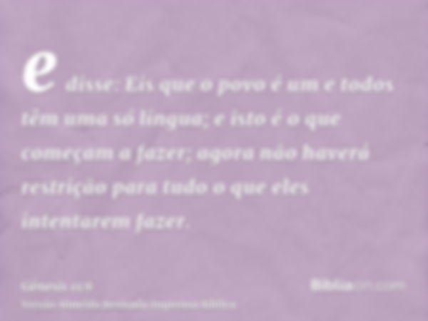 e disse: Eis que o povo é um e todos têm uma só língua; e isto é o que começam a fazer; agora não haverá restrição para tudo o que eles intentarem fazer.