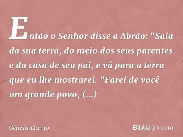 Então o Senhor disse a Abrão: "Saia da sua terra, do meio dos seus parentes e da casa de seu pai, e vá para a terra que eu lhe mos­trarei. "Farei de você um gra