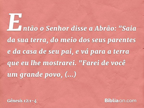 Então o Senhor disse a Abrão: "Saia da sua terra, do meio dos seus parentes e da casa de seu pai, e vá para a terra que eu lhe mos­trarei. "Farei de você um gra