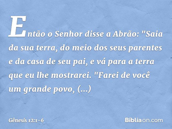 Então o Senhor disse a Abrão: "Saia da sua terra, do meio dos seus parentes e da casa de seu pai, e vá para a terra que eu lhe mos­trarei. "Farei de você um gra