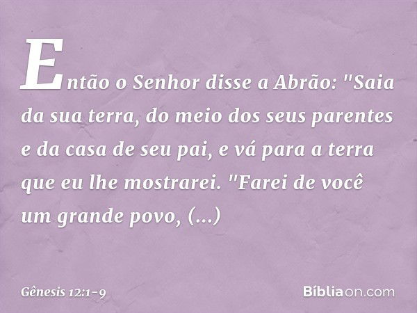 Então o Senhor disse a Abrão: "Saia da sua terra, do meio dos seus parentes e da casa de seu pai, e vá para a terra que eu lhe mos­trarei. "Farei de você um gra