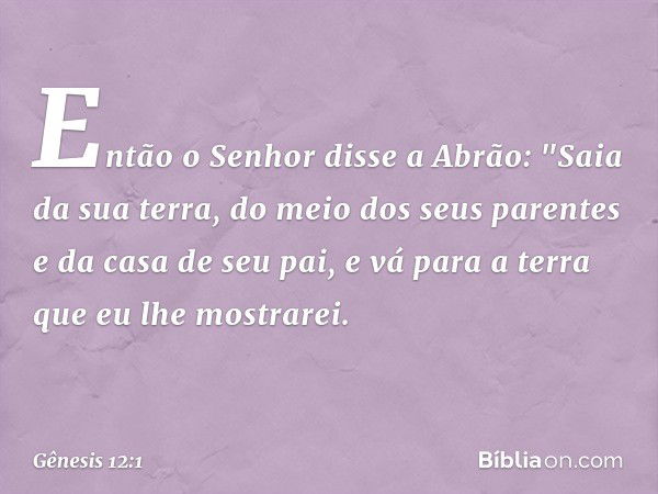 Então o Senhor disse a Abrão: "Saia da sua terra, do meio dos seus parentes e da casa de seu pai, e vá para a terra que eu lhe mos­trarei. -- Gênesis 12:1