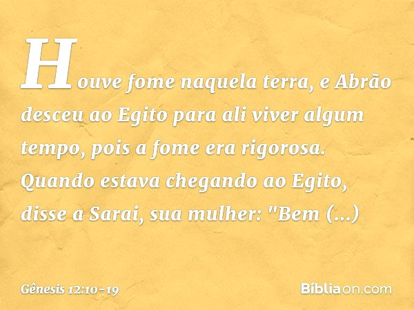 Houve fome naquela terra, e Abrão des­ceu ao Egito para ali viver algum tempo, pois a fome era rigorosa. Quando estava chegando ao Egito, disse a Sarai, sua mul