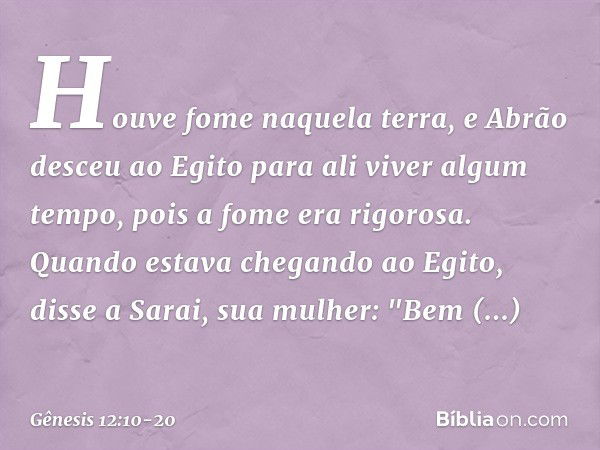 Houve fome naquela terra, e Abrão des­ceu ao Egito para ali viver algum tempo, pois a fome era rigorosa. Quando estava chegando ao Egito, disse a Sarai, sua mul