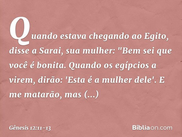 Quando estava chegando ao Egito, disse a Sarai, sua mulher: "Bem sei que você é bonita. Quando os egípcios a virem, dirão: 'Esta é a mulher dele'. E me matarão,