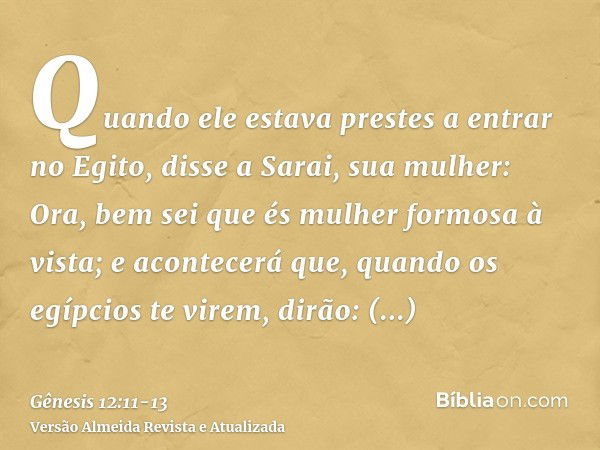 Quando ele estava prestes a entrar no Egito, disse a Sarai, sua mulher: Ora, bem sei que és mulher formosa à vista;e acontecerá que, quando os egípcios te virem