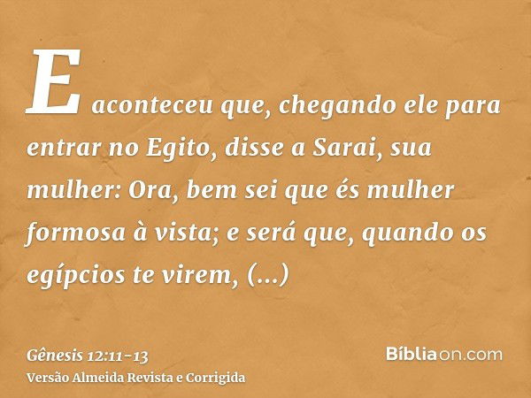 E aconteceu que, chegando ele para entrar no Egito, disse a Sarai, sua mulher: Ora, bem sei que és mulher formosa à vista;e será que, quando os egípcios te vire