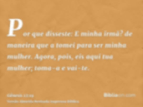 Por que disseste: E minha irmã? de maneira que a tomei para ser minha mulher. Agora, pois, eis aqui tua mulher; toma-a e vai-te.