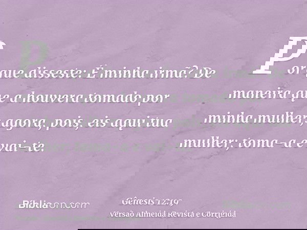 Por que disseste: É minha irmã? De maneira que a houvera tomado por minha mulher; agora, pois, eis aqui tua mulher; toma-a e vai-te.