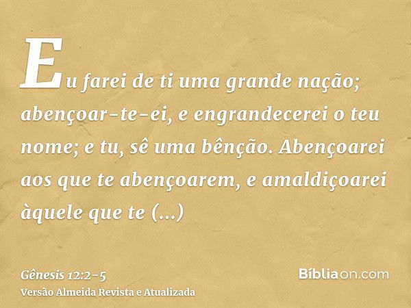 Eu farei de ti uma grande nação; abençoar-te-ei, e engrandecerei o teu nome; e tu, sê uma bênção.Abençoarei aos que te abençoarem, e amaldiçoarei àquele que te 