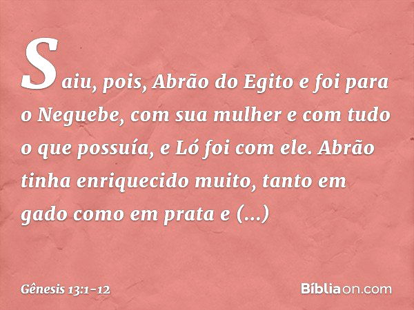 Saiu, pois, Abrão do Egito e foi para o Neguebe, com sua mulher e com tudo o que possuía, e Ló foi com ele. Abrão tinha enrique­cido muito, tanto em gado como e