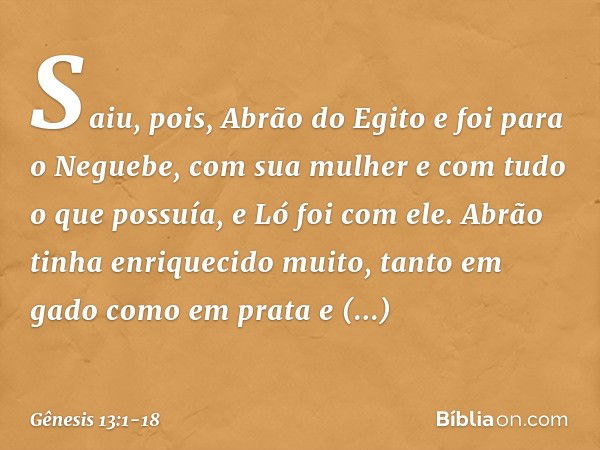 Saiu, pois, Abrão do Egito e foi para o Neguebe, com sua mulher e com tudo o que possuía, e Ló foi com ele. Abrão tinha enrique­cido muito, tanto em gado como e