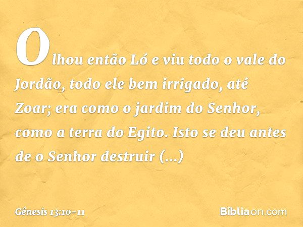 Olhou então Ló e viu todo o vale do Jordão, todo ele bem irrigado, até Zoar; era como o jardim do Senhor, como a terra do Egito. Isto se deu antes de o Senhor d