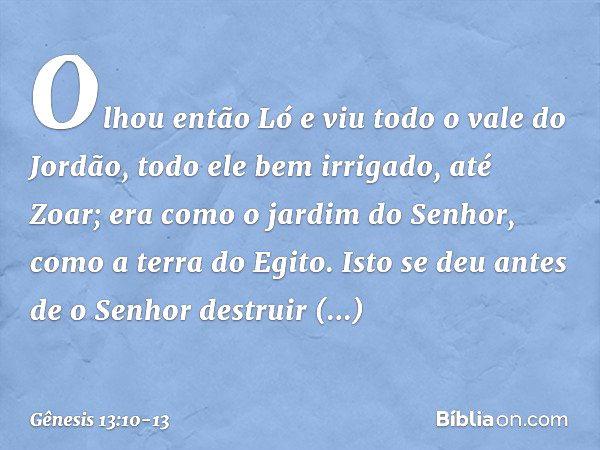 Olhou então Ló e viu todo o vale do Jordão, todo ele bem irrigado, até Zoar; era como o jardim do Senhor, como a terra do Egito. Isto se deu antes de o Senhor d